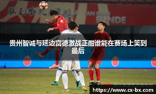 贵州智诚与延边富德激战正酣谁能在赛场上笑到最后